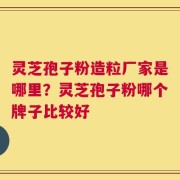 灵芝孢子粉造粒厂家是哪里？灵芝孢子粉哪个牌子比较好
