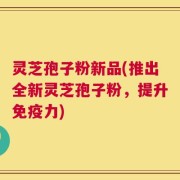 灵芝孢子粉新品(推出全新灵芝孢子粉，提升免疫力)