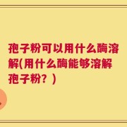 孢子粉可以用什么酶溶解(用什么酶能够溶解孢子粉？)
