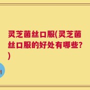 灵芝菌丝口服(灵芝菌丝口服的好处有哪些？)
