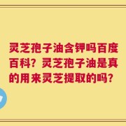 灵芝孢子油含钾吗百度百科？灵芝孢子油是真的用来灵芝提取的吗？
