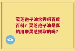灵芝孢子油含钾吗百度百科？灵芝孢子油是真的用来灵芝提取的吗？