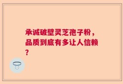 承诚破壁灵芝孢子粉，品质到底有多让人信赖？