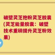 破壁灵芝抱粉灵芝胶囊(灵芝能量胶囊：破壁技术重磅提升灵芝粉效果)