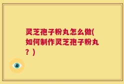 灵芝孢子粉丸怎么做(如何制作灵芝孢子粉丸？)