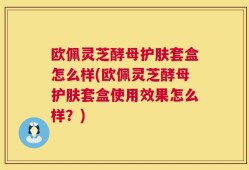 欧佩灵芝酵母护肤套盒怎么样(欧佩灵芝酵母护肤套盒使用效果怎么样？)