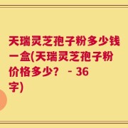 天瑞灵芝孢子粉多少钱一盒(天瑞灵芝孢子粉价格多少？ - 36字)