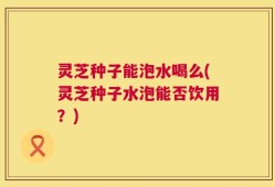 灵芝种子能泡水喝么(灵芝种子水泡能否饮用？)