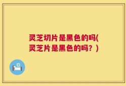 灵芝切片是黑色的吗(灵芝片是黑色的吗？)