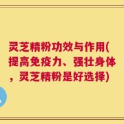 灵芝精粉功效与作用(提高免疫力、强壮身体，灵芝精粉是好选择)