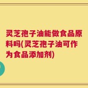 灵芝孢子油能做食品原料吗(灵芝孢子油可作为食品添加剂)