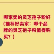 哪家卖的灵芝孢子粉好(推荐好卖家：哪个品牌的灵芝孢子粉值得购买？)