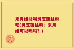 来月经能喝灵芝菌丝粉吧(灵芝菌丝粉：来月经可以喝吗？)