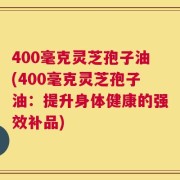 400毫克灵芝孢子油(400毫克灵芝孢子油：提升身体健康的强效补品)