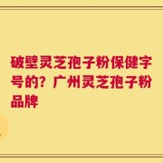 破壁灵芝孢子粉保健字号的？广州灵芝孢子粉品牌