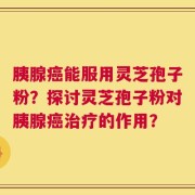 胰腺癌能服用灵芝孢子粉？探讨灵芝孢子粉对胰腺癌治疗的作用？