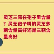 灵芝三萜在孢子里含量？灵芝孢子粉的灵芝多糖含量高好还是三萜含量高好