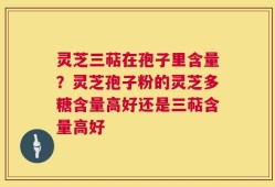 灵芝三萜在孢子里含量？灵芝孢子粉的灵芝多糖含量高好还是三萜含量高好