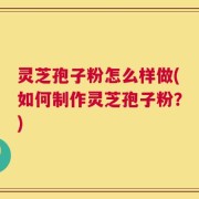 灵芝孢子粉怎么样做(如何制作灵芝孢子粉？)