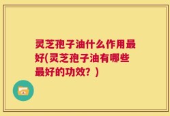灵芝孢子油什么作用最好(灵芝孢子油有哪些最好的功效？)