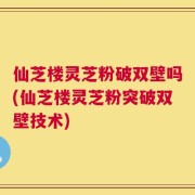 仙芝楼灵芝粉破双壁吗(仙芝楼灵芝粉突破双壁技术)