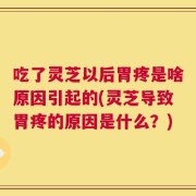 吃了灵芝以后胃疼是啥原因引起的(灵芝导致胃疼的原因是什么？)