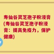 寿仙谷灵芝孢子粉浸膏(寿仙谷灵芝孢子粉浸膏：提高免疫力，保护健康)