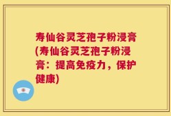 寿仙谷灵芝孢子粉浸膏(寿仙谷灵芝孢子粉浸膏：提高免疫力，保护健康)