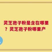 灵芝孢子粉是含在哪里 ？灵芝孢子粉哪里产