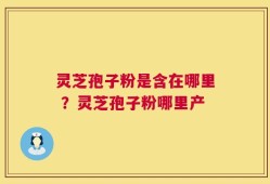灵芝孢子粉是含在哪里 ？灵芝孢子粉哪里产