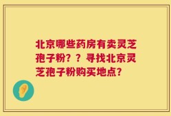 北京哪些药房有卖灵芝孢子粉？？寻找北京灵芝孢子粉购买地点？