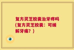 复方灵芝胶囊治牙疼吗(复方灵芝胶囊：可缓解牙痛？)