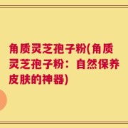 角质灵芝孢子粉(角质灵芝孢子粉：自然保养皮肤的神器)