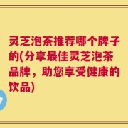 灵芝泡茶推荐哪个牌子的(分享最佳灵芝泡茶品牌，助您享受健康的饮品)