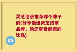 灵芝泡茶推荐哪个牌子的(分享最佳灵芝泡茶品牌，助您享受健康的饮品)