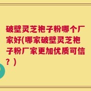 破壁灵芝袍子粉哪个厂家好(哪家破壁灵芝袍子粉厂家更加优质可信？)