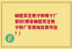 破壁灵芝袍子粉哪个厂家好(哪家破壁灵芝袍子粉厂家更加优质可信？)