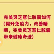 完美灵芝薏仁胶囊如何(提升免疫力，改善睡眠，完美灵芝薏仁胶囊带来健康奇迹)