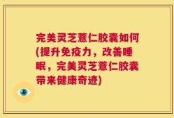 完美灵芝薏仁胶囊如何(提升免疫力，改善睡眠，完美灵芝薏仁胶囊带来健康奇迹)