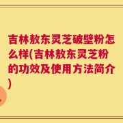 吉林敖东灵芝破壁粉怎么样(吉林敖东灵芝粉的功效及使用方法简介)