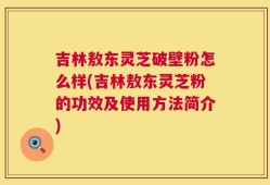 吉林敖东灵芝破壁粉怎么样(吉林敖东灵芝粉的功效及使用方法简介)