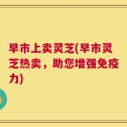 早市上卖灵芝(早市灵芝热卖，助您增强免疫力)