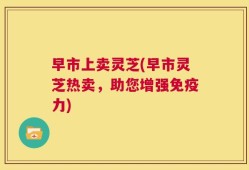 早市上卖灵芝(早市灵芝热卖，助您增强免疫力)