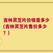 吉林灵芝片价格是多少(吉林灵芝片售价多少？)