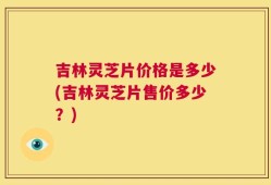 吉林灵芝片价格是多少(吉林灵芝片售价多少？)
