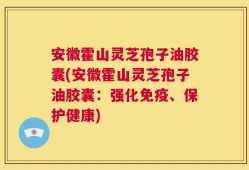 安徽霍山灵芝孢子油胶囊(安徽霍山灵芝孢子油胶囊：强化免疫、保护健康)
