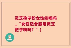 灵芝孢子粉女性能喝吗_“女性适合服用灵芝孢子粉吗？”)
