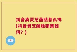 抖音卖灵芝菌肽怎么样(抖音灵芝菌肽销售如何？)