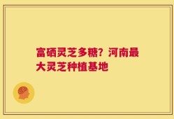 富硒灵芝多糖？河南最大灵芝种植基地