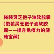 袋装灵芝孢子油软胶囊(袋装灵芝孢子油软胶囊——提升免疫力的健康宝藏)